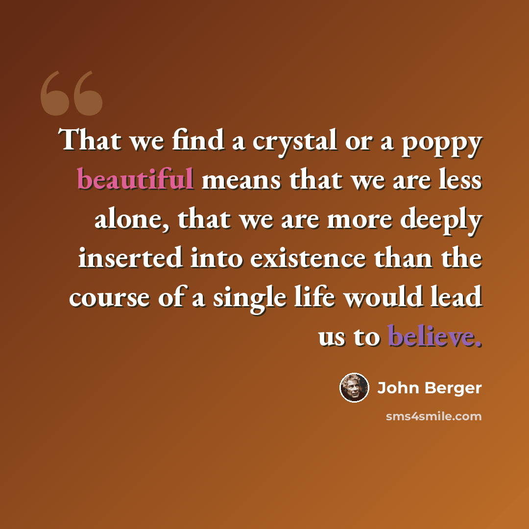 “That we find a crystal or a poppy beautiful means that we are less alone, that we are more deeply inserted into existence than the course of a single life would lead us to believe.” quote by John Berger