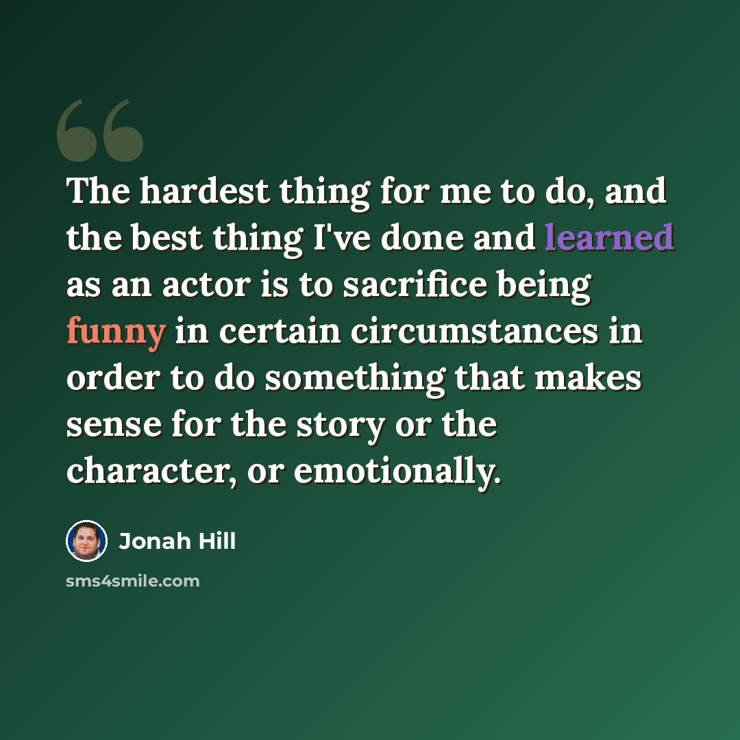 “The hardest thing for me to do, and the best thing I've done and learned as an actor is to sacrifice being funny in certain circumstances in order to do something that makes sense for the story or the character, or emotionally.” quote by Jonah Hill