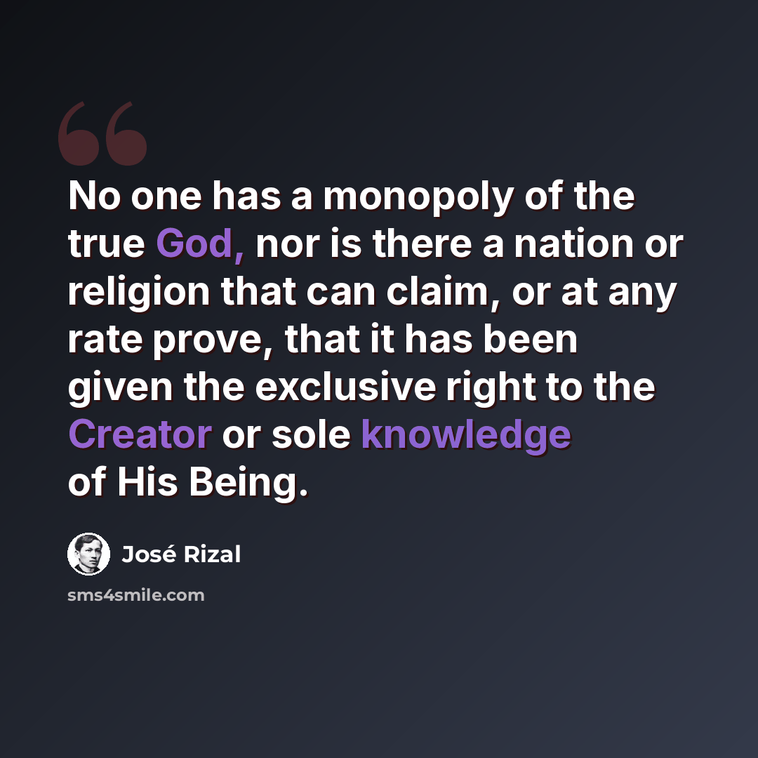 “No one has a monopoly of the true God, nor is there a nation or religion that can claim, or at any rate prove, that it has been given the exclusive right to the Creator or sole knowledge of His Being.” quote by Jose Rizal