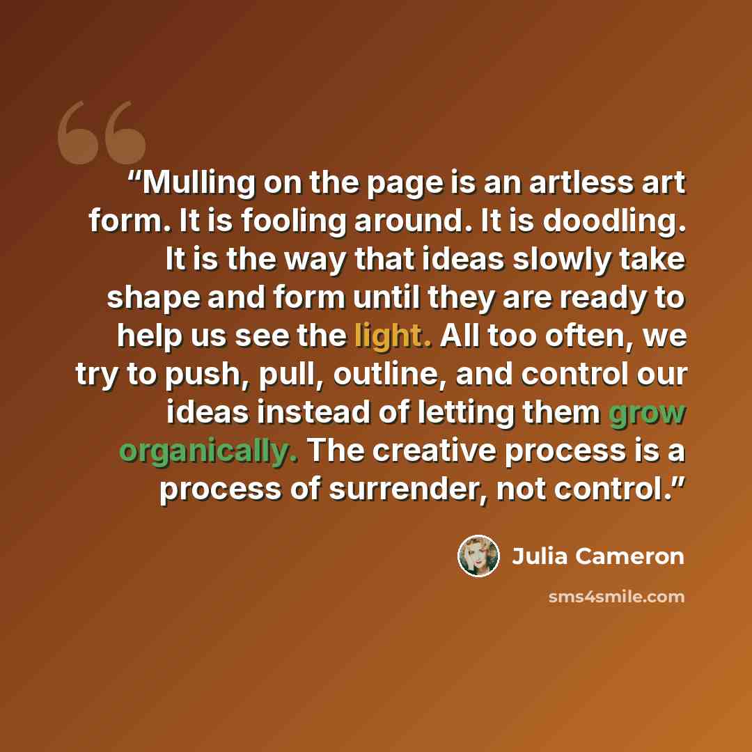 “Mulling on the page is an artless art form. It is fooling around. It is doodling. It is the way that ideas slowly take shape and form until they are ready to help us see the light. All too often, we try to push, pull, outline, and control our ideas instead of letting them grow organically. The…” quote by Julia Cameron