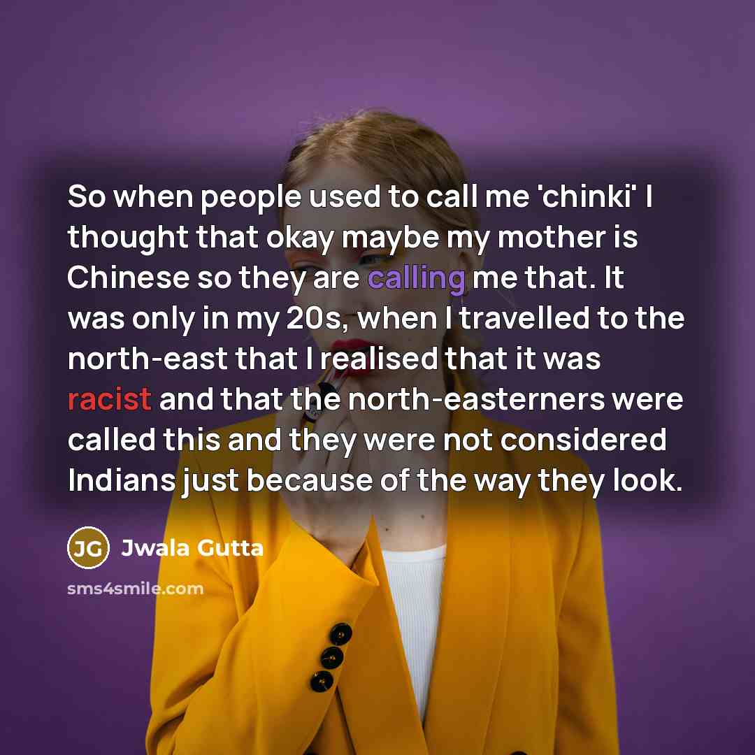 “So when people used to call me 'chinki' I thought that okay maybe my mother is Chinese so they are calling me that. It was only in my 20s, when I travelled to the north-east that I realised that it was racist and that the north-easterners were called this and they were not considered Indians just…” quote by Jwala Gutta