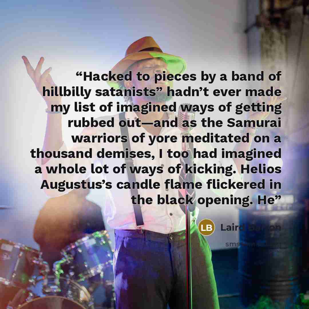 “Hacked to pieces by a band of hillbilly satanists” hadn’t ever made my list of imagined ways of getting rubbed out—and as the Samurai warriors of yore meditated on a thousand demises, I too had imagined a whole lot of ways of kicking. Helios Augustus’s candle flame flickered in the black opening. He” quote by Laird Barron