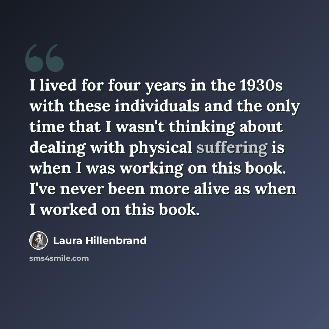 “I lived for four years in the 1930s with these individuals and the only time that I wasn't thinking about dealing with physical suffering is when I was working on this book. I've never been more alive as when I worked on this book.” quote by Laura Hillenbrand