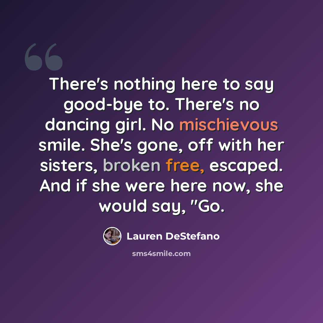 “There's nothing here to say good-bye to. There's no dancing girl. No mischievous smile. She's gone, off with her sisters, broken free, escaped. And if she were here now, she would say, "Go.” quote by Lauren DeStefano