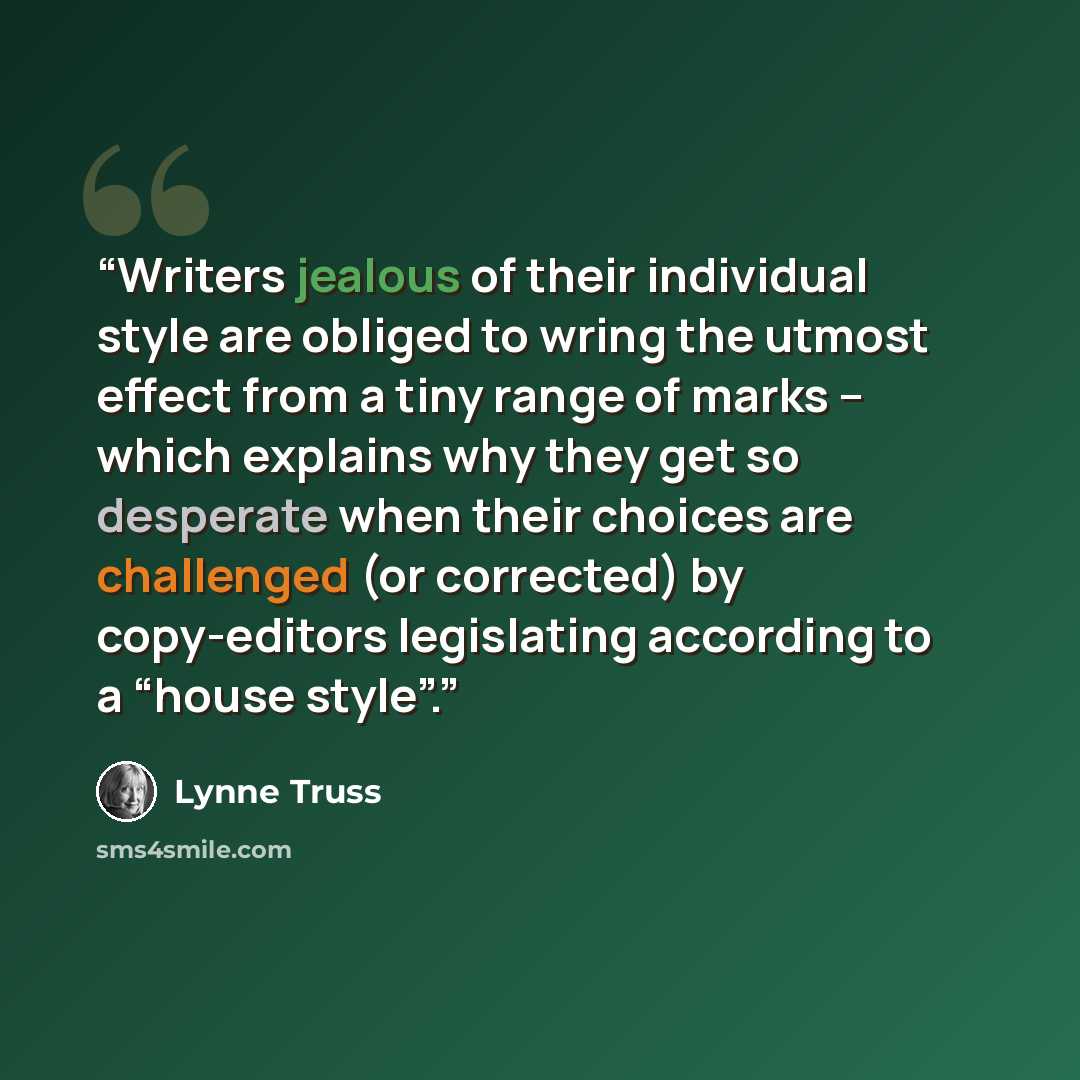 “Writers jealous of their individual style are obliged to wring the utmost effect from a tiny range of marks – which explains why they get so desperate when their choices are challenged (or corrected) by copy-editors legislating according to a “house style”.” quote by Lynne Truss