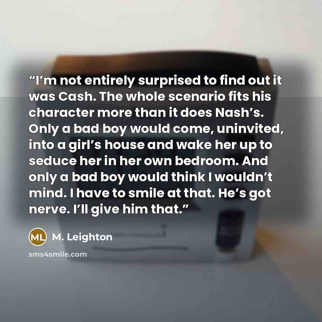 “I’m not entirely surprised to find out it was Cash. The whole scenario fits his character more than it does Nash’s. Only a bad boy would come, uninvited, into a girl’s house and wake her up to seduce her in her own bedroom. And only a bad boy would think I wouldn’t mind. I have to smile at that…” quote by M. Leighton