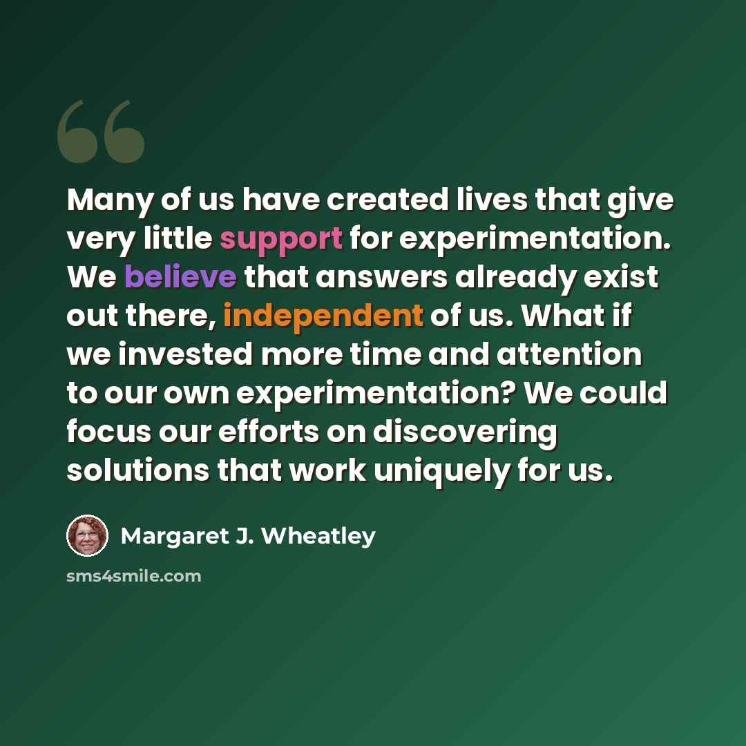 “Many of us have created lives that give very little support for experimentation. We believe that answers already exist out there, independent of us. What if we invested more time and attention to our own experimentation? We could focus our efforts on discovering solutions that work uniquely for us.” quote by Margaret J. Wheatley