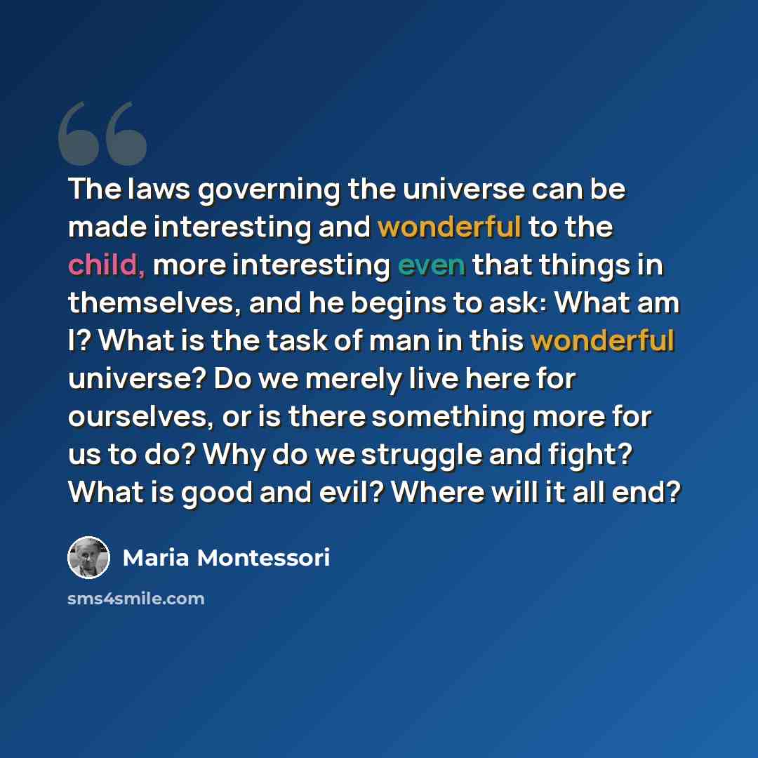 “The laws governing the universe can be made interesting and wonderful to the child, more interesting even that things in themselves, and he begins to ask: What am I? What is the task of man in this wonderful universe? Do we merely live here for ourselves, or is there something more for us to do?…” quote by Maria Montessori