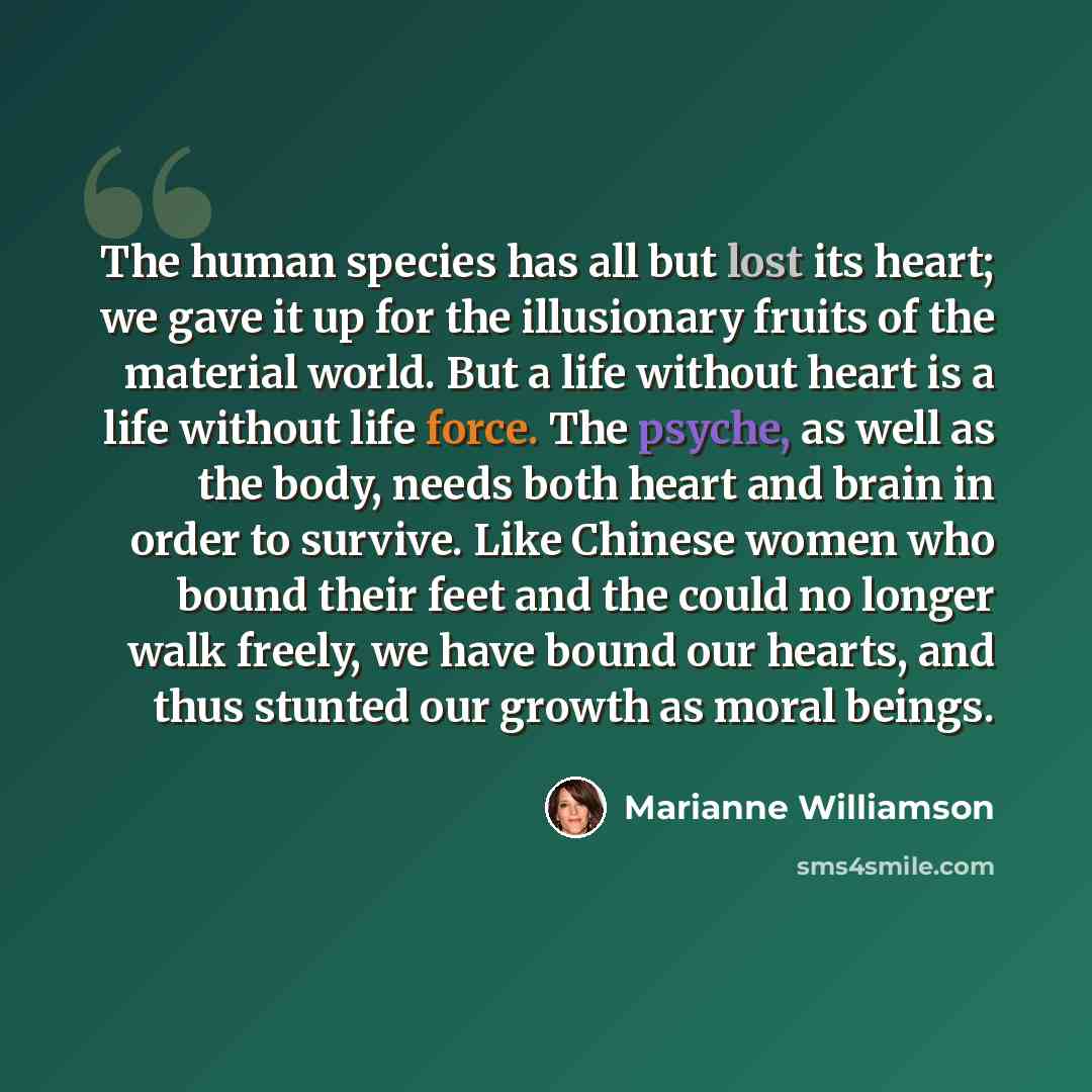 “The human species has all but lost its heart; we gave it up for the illusionary fruits of the material world. But a life without heart is a life without life force. The psyche, as well as the body, needs both heart and brain in order to survive. Like Chinese women who bound their feet and the…” quote by Marianne Williamson