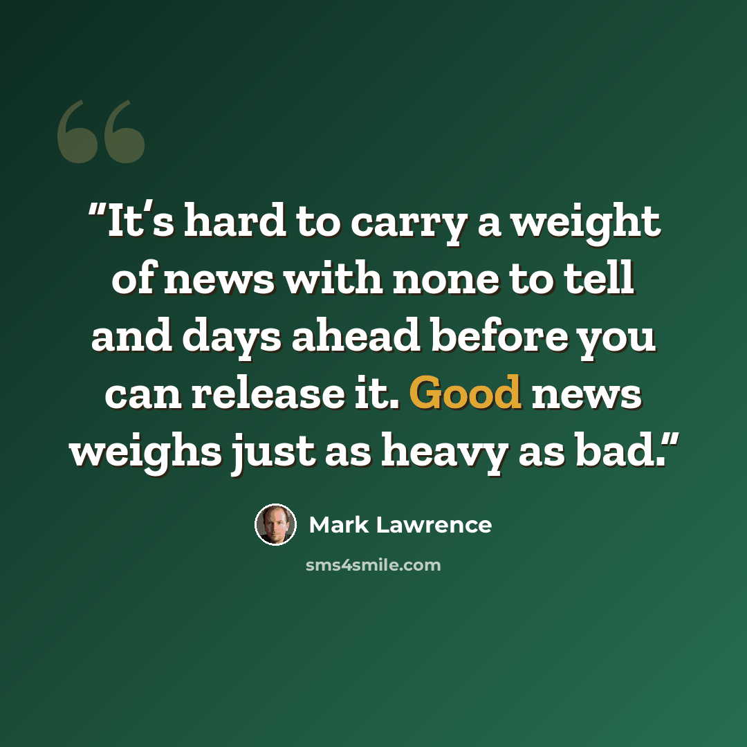 “It’s hard to carry a weight of news with none to tell and days ahead before you can release it. Good news weighs just as heavy as bad.” quote by Mark Lawrence