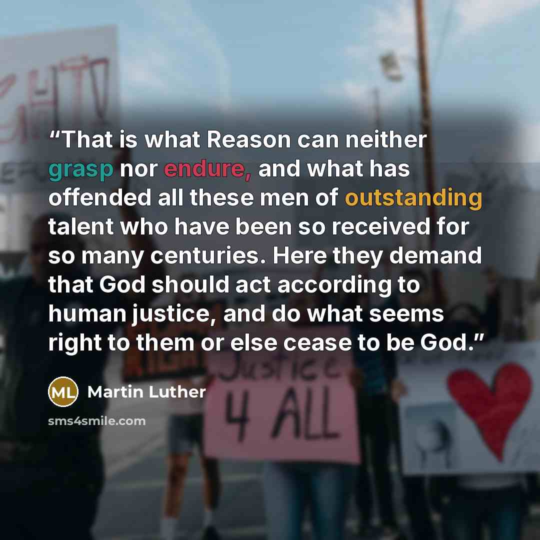 “That is what Reason can neither grasp nor endure, and what has offended all these men of outstanding talent who have been so received for so many centuries. Here they demand that God should act according to human justice, and do what seems right to them or else cease to be God.” quote by Martin Luther