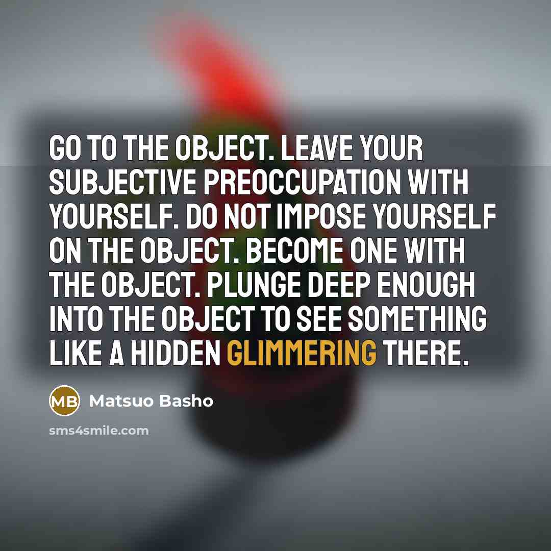 “Go to the object. Leave your subjective preoccupation with yourself. Do not impose yourself on the object. Become one with the object. Plunge deep enough into the object to see something like a hidden glimmering there.” quote by Matsuo Basho