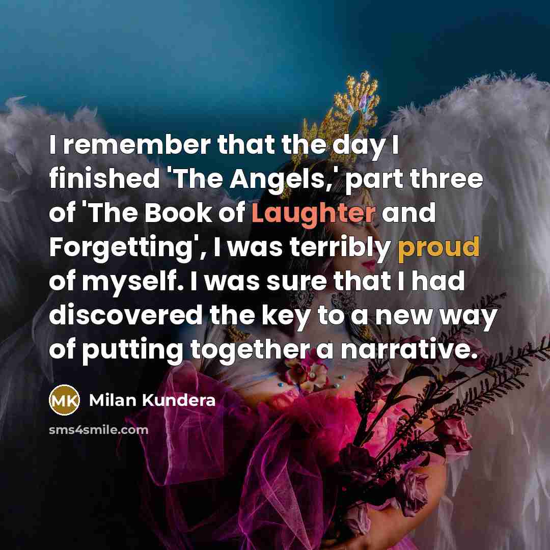 “I remember that the day I finished 'The Angels,' part three of 'The Book of Laughter and Forgetting', I was terribly proud of myself. I was sure that I had discovered the key to a new way of putting together a narrative.” quote by Milan Kundera