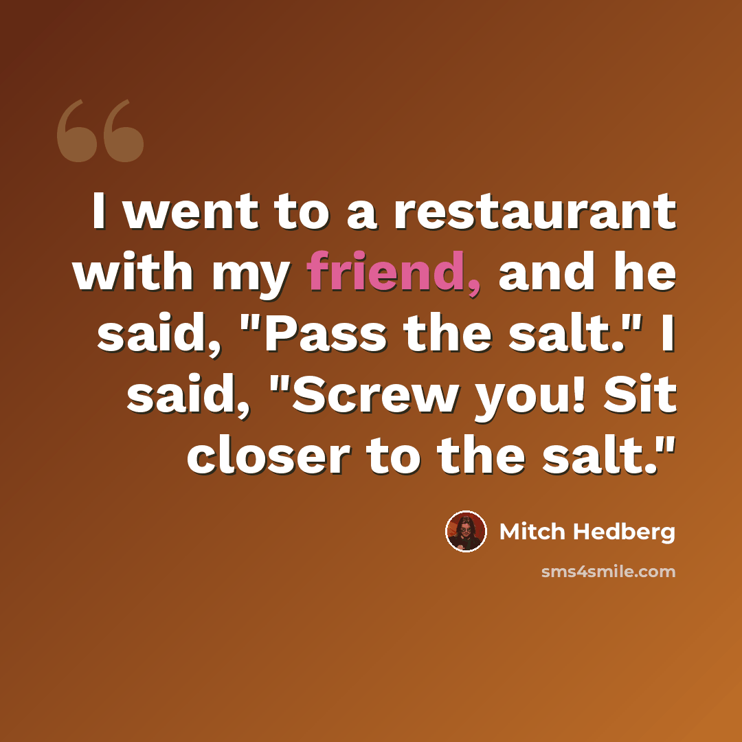 “I went to a restaurant with my friend, and he said, "Pass the salt." I said, "Screw you! Sit closer to the salt."” quote by Mitch Hedberg
