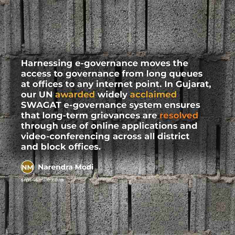 “Harnessing e-governance moves the access to governance from long queues at offices to any internet point. In Gujarat, our UN awarded widely acclaimed SWAGAT e-governance system ensures that long-term grievances are resolved through use of online applications and video-conferencing across all…” quote by Narendra Modi