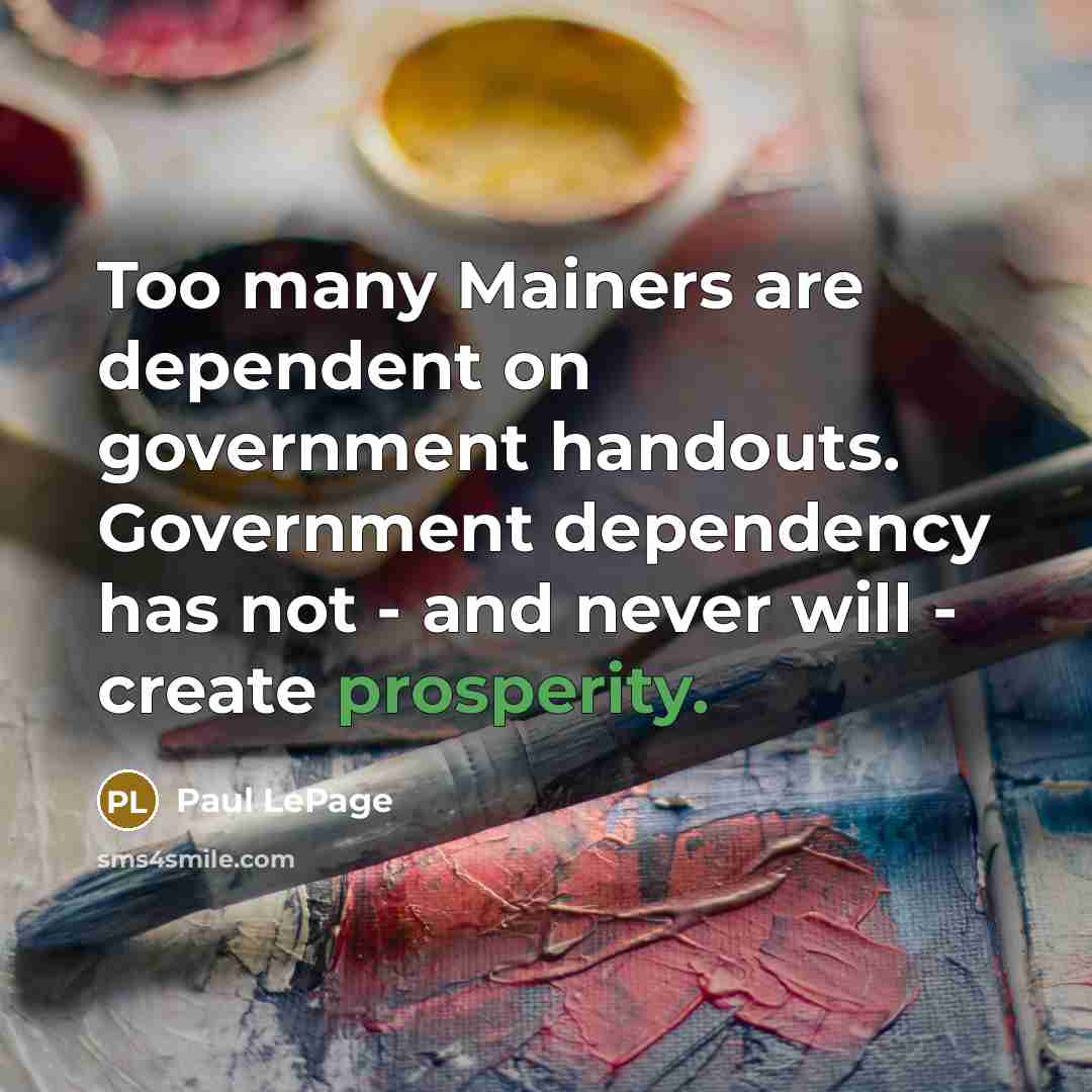 “Too many Mainers are dependent on government handouts. Government dependency has not - and never will - create prosperity.” quote by Paul LePage