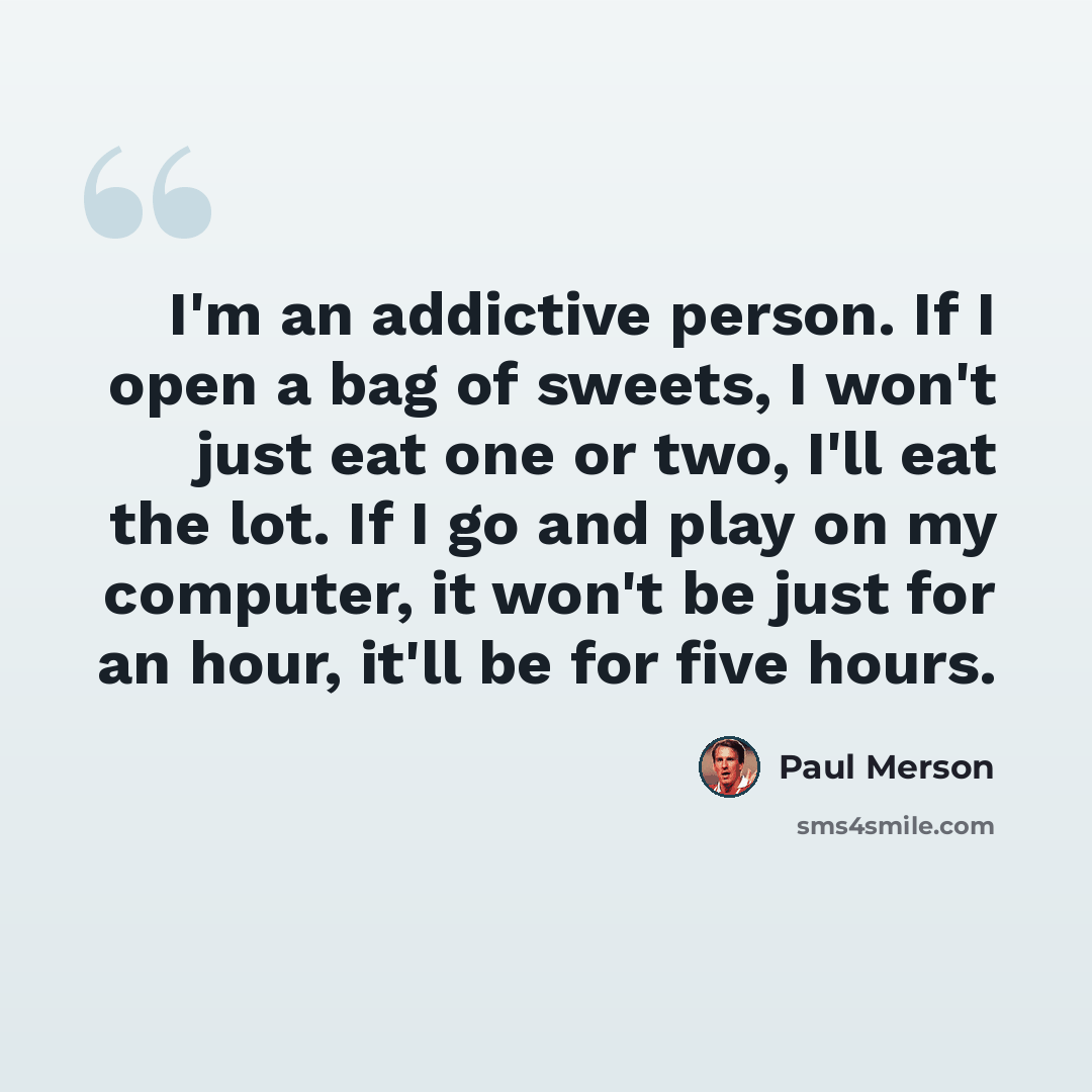 “I'm an addictive person. If I open a bag of sweets, I won't just eat one or two, I'll eat the lot. If I go and play on my computer, it won't be just for an hour, it'll be for five hours.” quote by Paul Merson