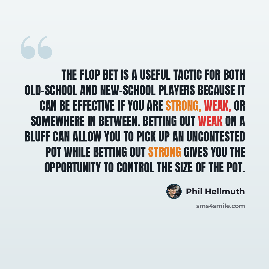 “The flop bet is a useful tactic for both old-school and new-school players because it can be effective if you are strong, weak, or somewhere in between. Betting out weak on a bluff can allow you to pick up an uncontested pot while betting out strong gives you the opportunity to control the size of…” quote by Phil Hellmuth