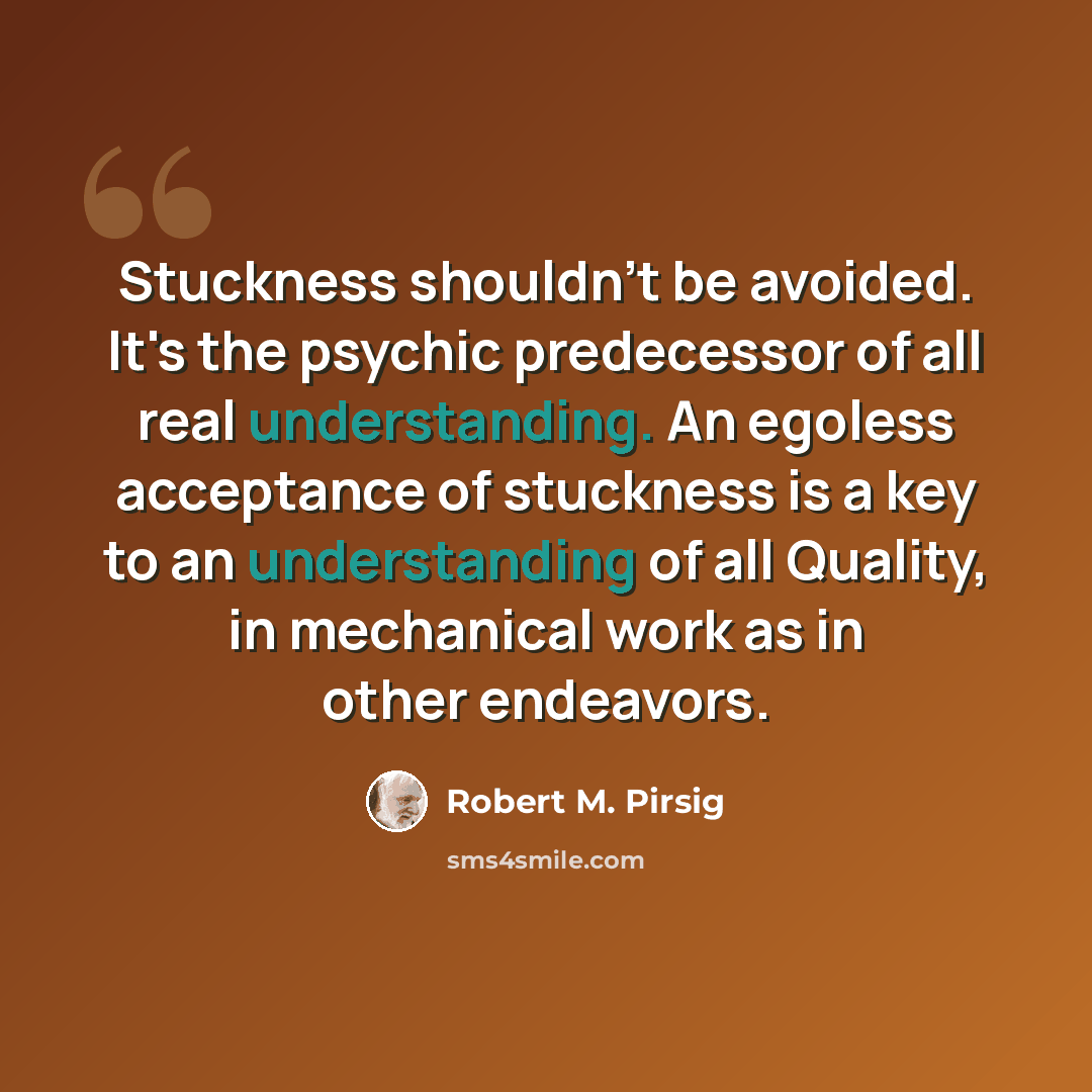 “Stuckness shouldn't be avoided. It's the psychic predecessor of all real understanding. An egoless acceptance of stuckness is a key to an understanding of all Quality, in mechanical work as in other endeavors.” quote by Robert M. Pirsig