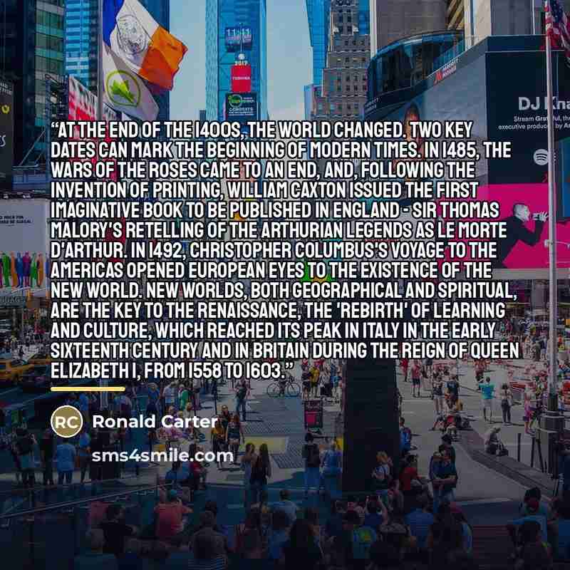 “At the end of the 1400s, the world changed. Two key dates can mark the beginning of modern times. In 1485, the Wars of the Roses came to an end, and, following the invention of printing, William Caxton issued the first imaginative book to be published in England - Sir Thomas Malory's retelling of…” quote by Ronald Carter