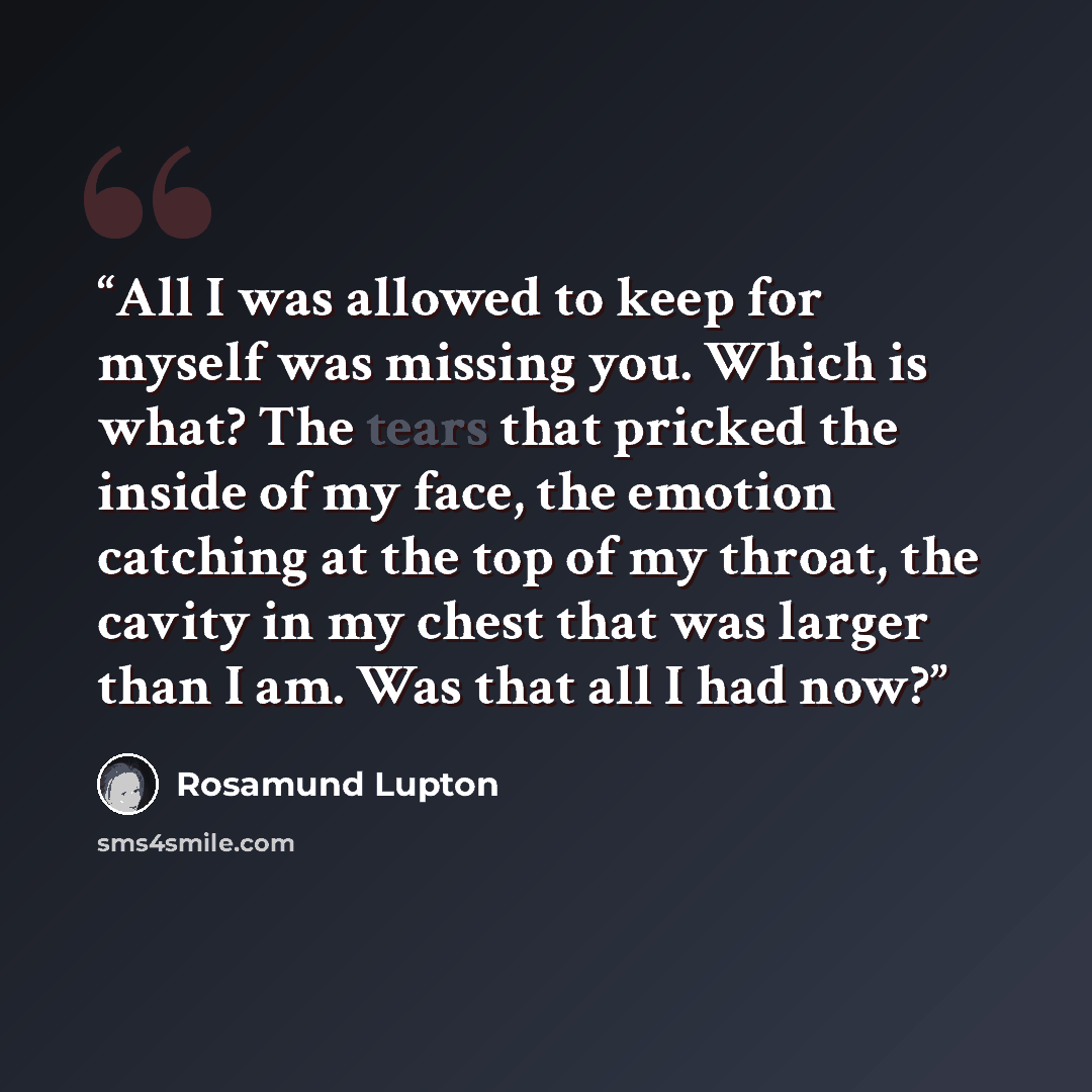 “All I was allowed to keep for myself was missing you. Which is what? The tears that pricked the inside of my face, the emotion catching at the top of my throat, the cavity in my chest that was larger than I am. Was that all I had now?” quote by Rosamund Lupton