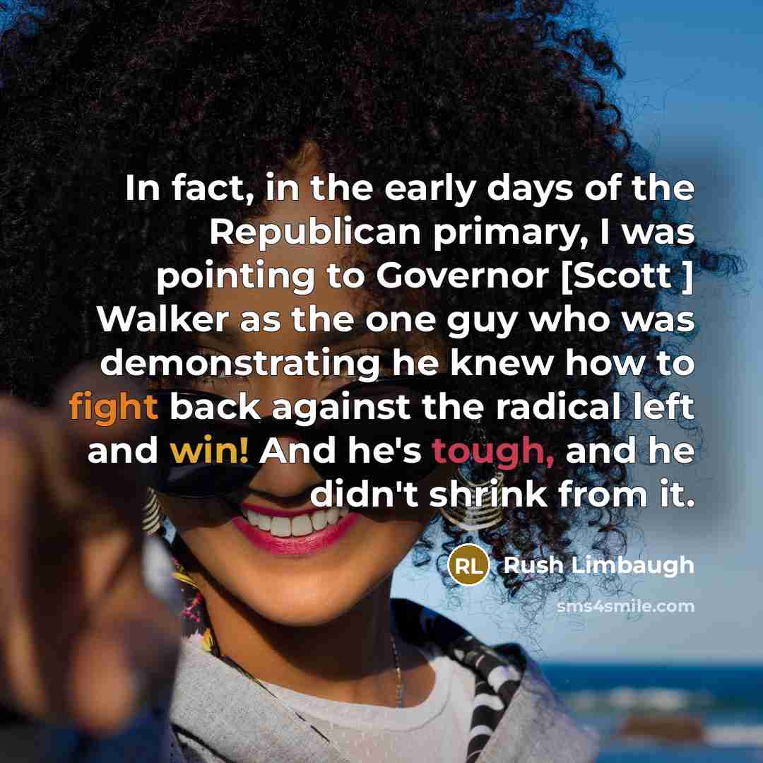 “In fact, in the early days of the Republican primary, I was pointing to Governor [Scott ] Walker as the one guy who was demonstrating he knew how to fight back against the radical left and win! And he's tough, and he didn't shrink from it.” quote by Rush Limbaugh