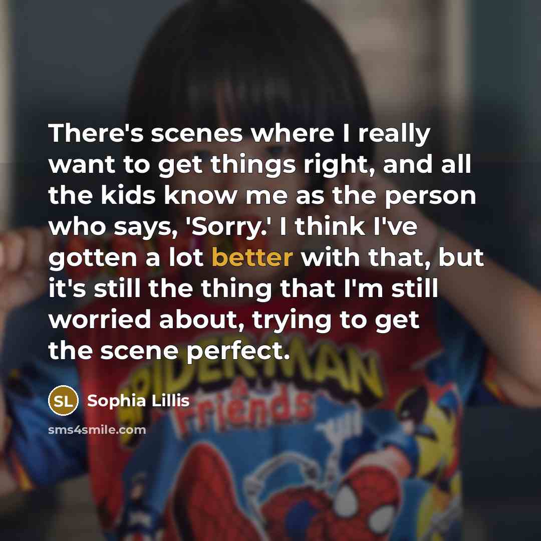“There's scenes where I really want to get things right, and all the kids know me as the person who says, 'Sorry.' I think I've gotten a lot better with that, but it's still the thing that I'm still worried about, trying to get the scene perfect.” quote by Sophia Lillis