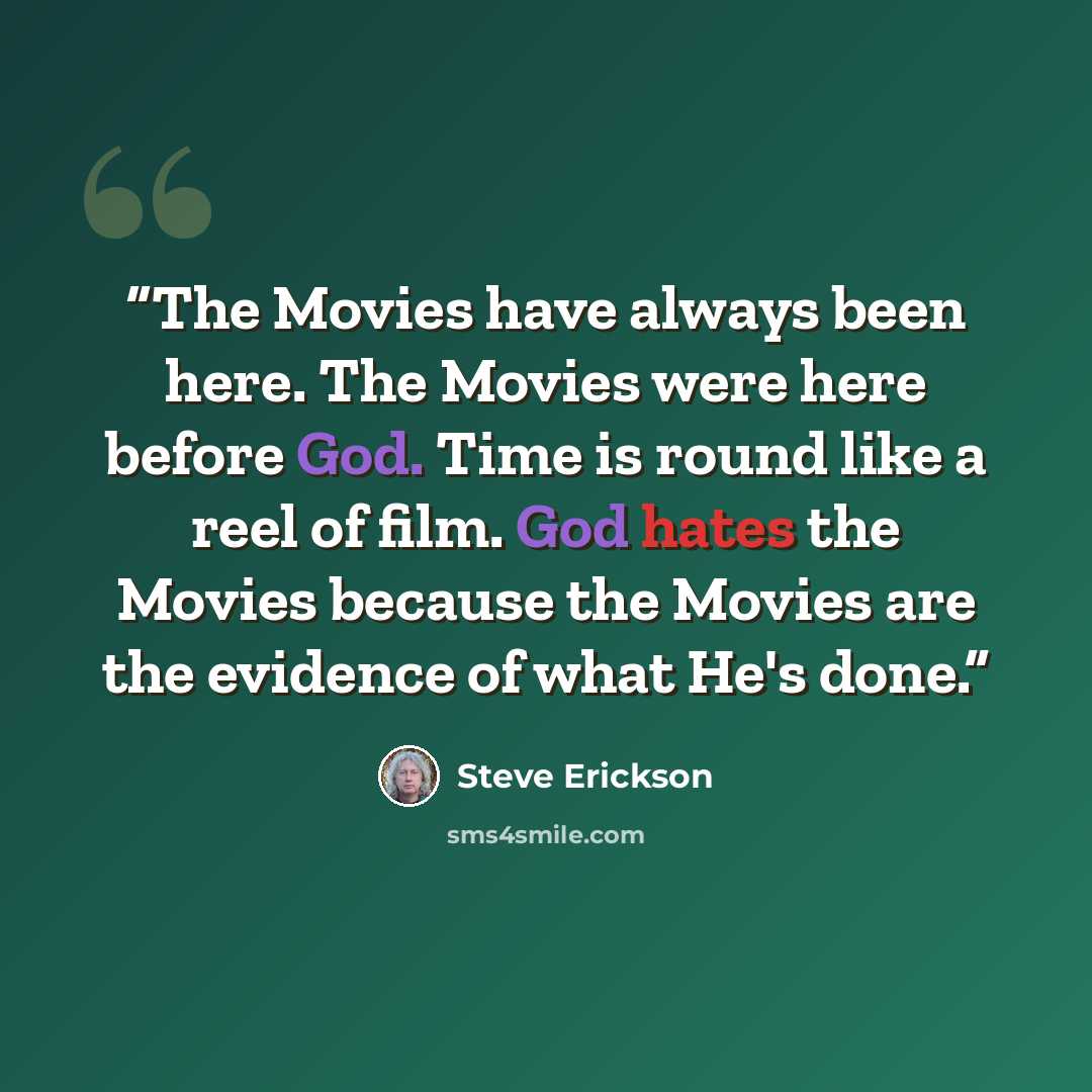 “The Movies have always been here. The Movies were here before God. Time is round like a reel of film. God hates the Movies because the Movies are the evidence of what He's done.” quote by Steve Erickson