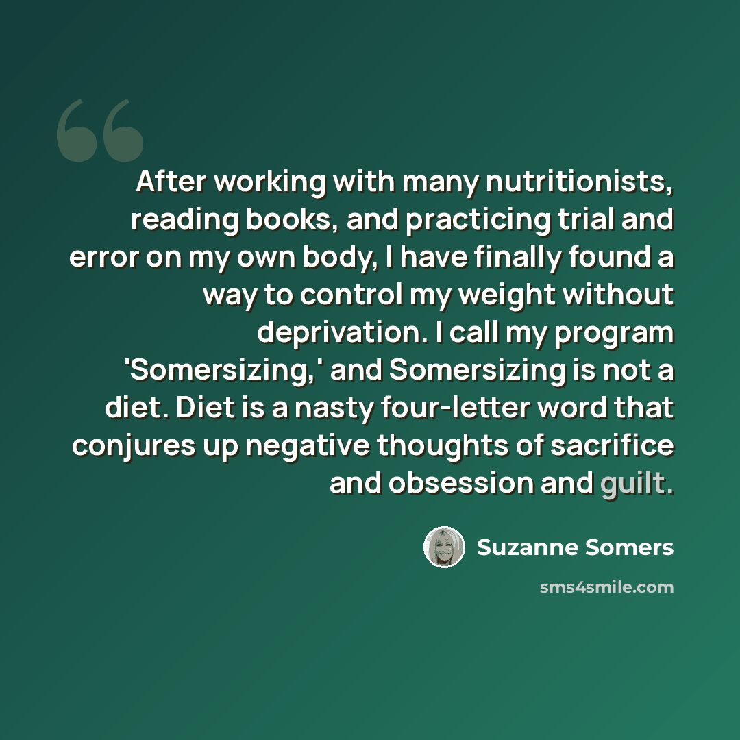 “After working with many nutritionists, reading books, and practicing trial and error on my own body, I have finally found a way to control my weight without deprivation. I call my program 'Somersizing,' and Somersizing is not a diet. Diet is a nasty four-letter word that conjures up negative…” quote by Suzanne Somers