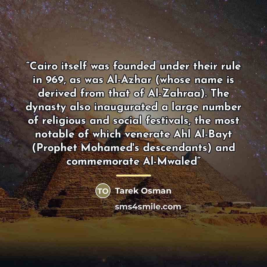 “Cairo itself was founded under their rule in 969, as was Al-Azhar (whose name is derived from that of Al-Zahraa). The dynasty also inaugurated a large number of religious and social festivals, the most notable of which venerate Ahl Al-Bayt (Prophet Mohamed's descendants) and commemorate Al-Mwaled” quote by Tarek Osman