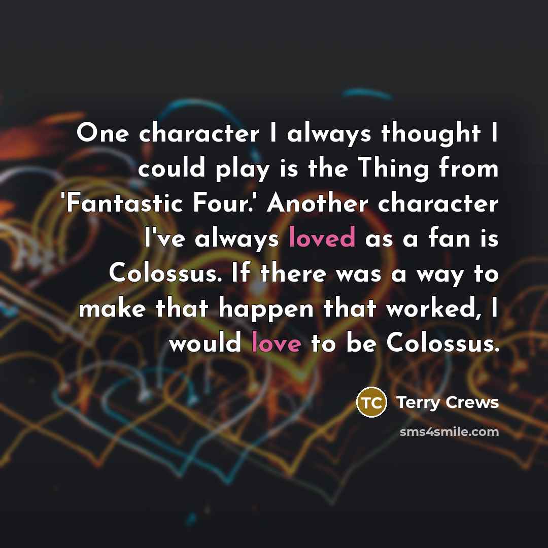 “One character I always thought I could play is the Thing from 'Fantastic Four.' Another character I've always loved as a fan is Colossus. If there was a way to make that happen that worked, I would love to be Colossus.” quote by Terry Crews