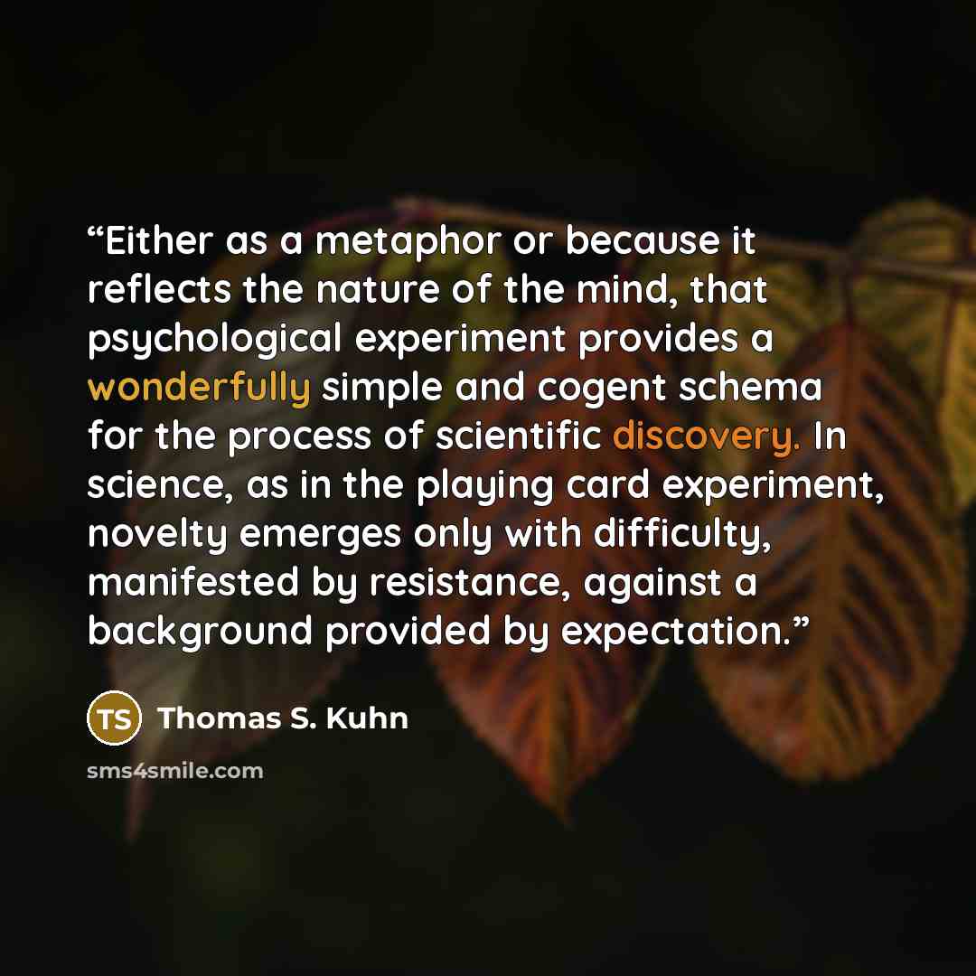 “Either as a metaphor or because it reflects the nature of the mind, that psychological experiment provides a wonderfully simple and cogent schema for the process of scientific discovery. In science, as in the playing card experiment, novelty emerges only with difficulty, manifested by resistance…” quote by Thomas S. Kuhn