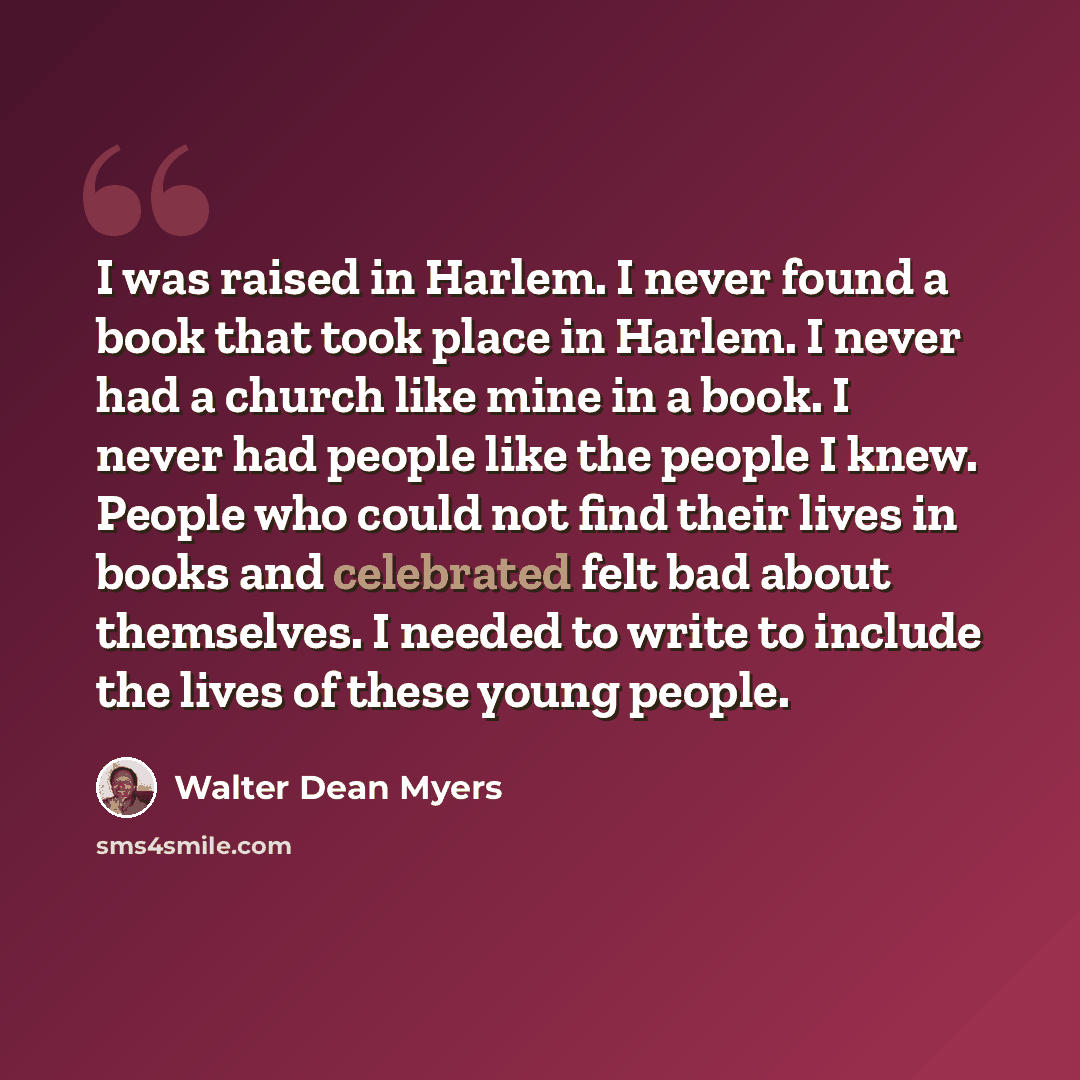“I was raised in Harlem. I never found a book that took place in Harlem. I never had a church like mine in a book. I never had people like the people I knew. People who could not find their lives in books and celebrated felt bad about themselves. I needed to write to include the lives of these…” quote by Walter Dean Myers