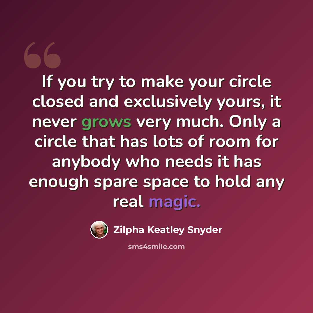 “If you try to make your circle closed and exclusively yours, it never grows very much. Only a circle that has lots of room for anybody who needs it has enough spare space to hold any real magic.” quote by Zilpha Keatley Snyder