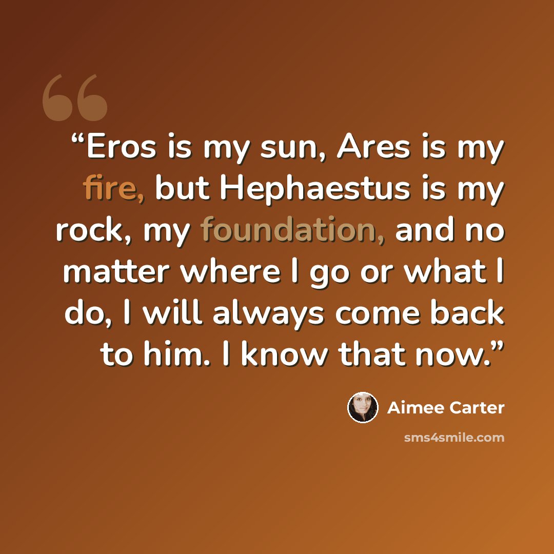 “Eros is my sun, Ares is my fire, but Hephaestus is my rock, my foundation, and no matter where I go or what I do, I will always come back to him. I know that now.” quote by Aimee Carter