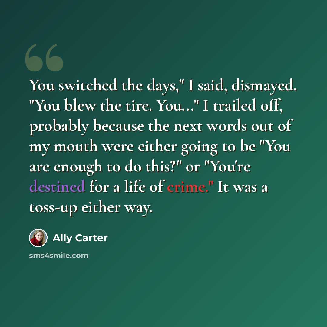 “You switched the days," I said, dismayed. "You blew the tire. You..." I trailed off, probably because the next words out of my mouth were either going to be "You are enough to do this?" or "You're destined for a life of crime." It was a toss-up either way.” quote by Ally Carter