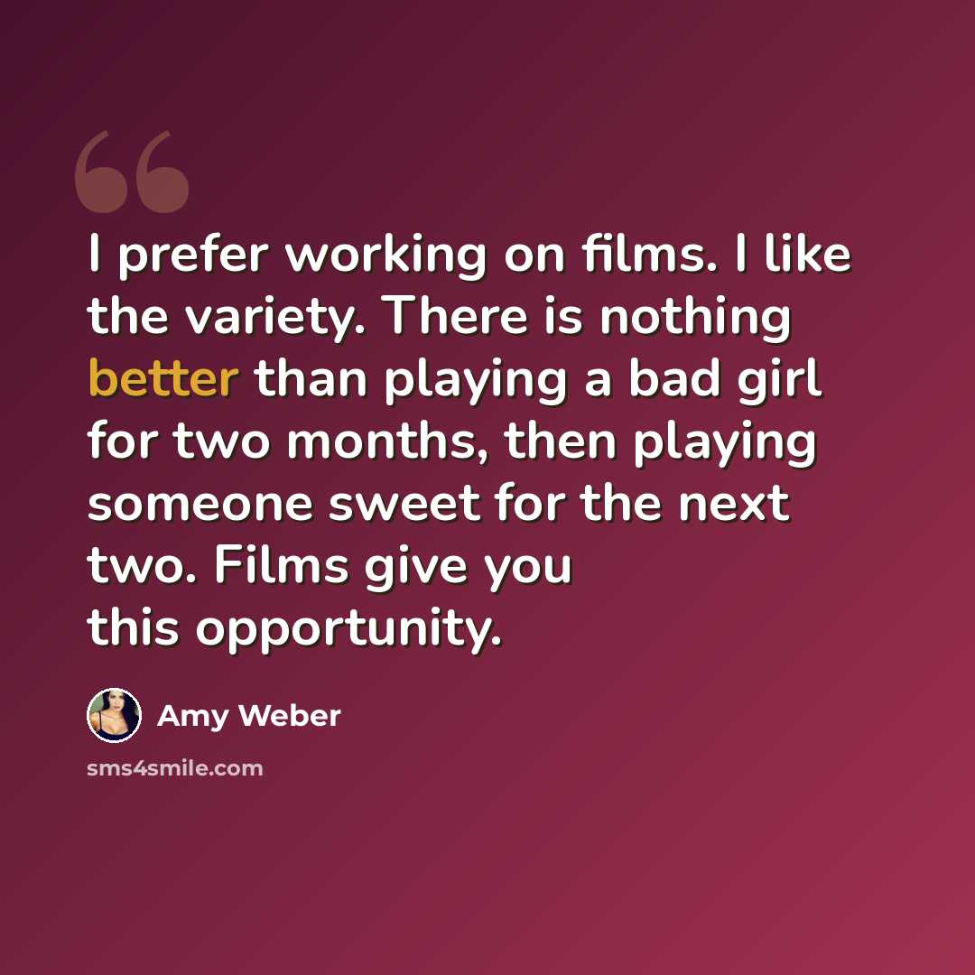 “I prefer working on films. I like the variety. There is nothing better than playing a bad girl for two months, then playing someone sweet for the next two. Films give you this opportunity.” quote by Amy Weber