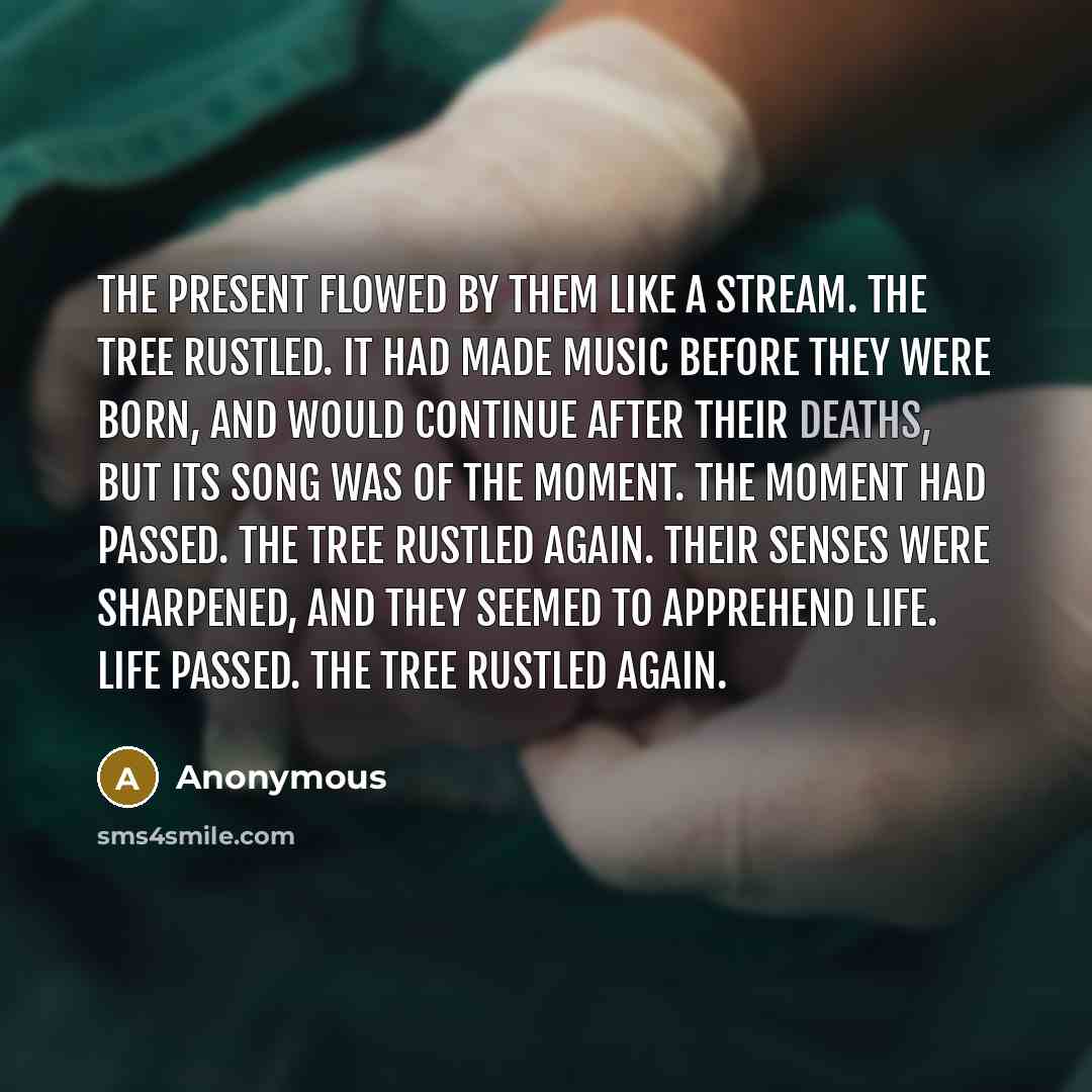 “The present flowed by them like a stream. The tree rustled. It had made music before they were born, and would continue after their deaths, but its song was of the moment. The moment had passed. The tree rustled again. Their senses were sharpened, and they seemed to apprehend life. Life passed…” quote by Anonymous