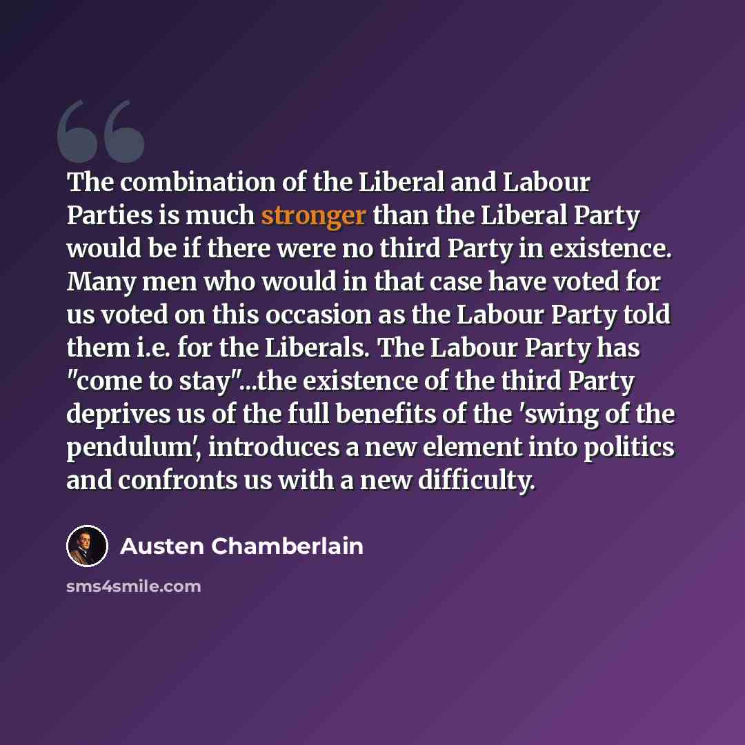 “The combination of the Liberal and Labour Parties is much stronger than the Liberal Party would be if there were no third Party in existence. Many men who would in that case have voted for us voted on this occasion as the Labour Party told them i.e. for the Liberals. The Labour Party has "come to…” quote by Austen Chamberlain