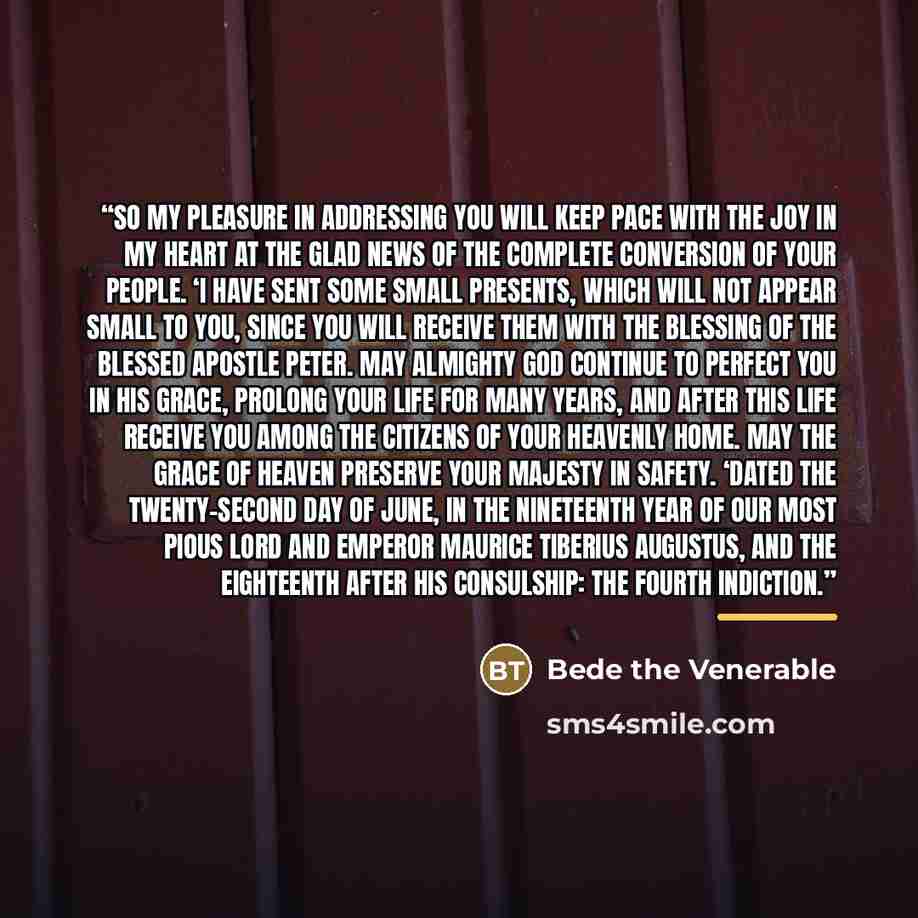 “So my pleasure in addressing you will keep pace with the joy in my heart at the glad news of the complete conversion of your people. ‘I have sent some small presents, which will not appear small to you, since you will receive them with the blessing of the blessed Apostle Peter. May Almighty God…” quote by Bede the Venerable