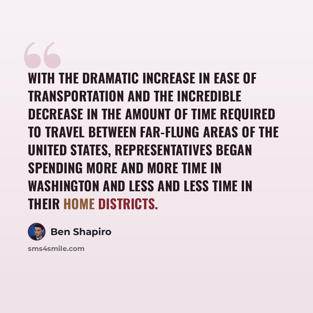 “With the dramatic increase in ease of transportation and the incredible decrease in the amount of time required to travel between far-flung areas of the United States, representatives began spending more and more time in Washington and less and less time in their home districts.” quote by Ben Shapiro