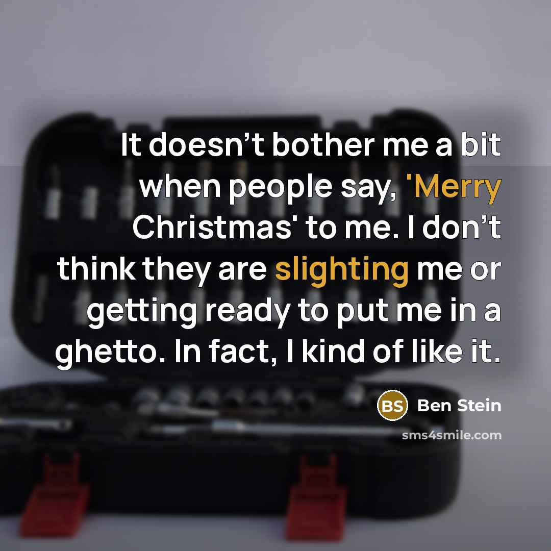 “It doesn't bother me a bit when people say, 'Merry Christmas' to me. I don't think they are slighting me or getting ready to put me in a ghetto. In fact, I kind of like it.” quote by Ben Stein