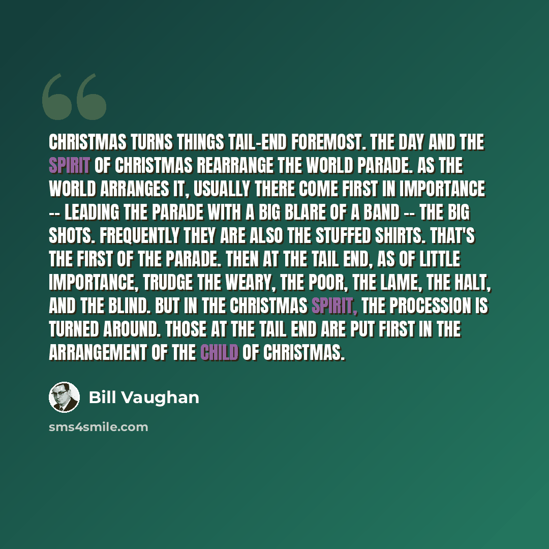 “Christmas turns things tail-end foremost. The day and the spirit of Christmas rearrange the world parade. As the world arranges it, usually there come first in importance -- leading the parade with a big blare of a band -- the Big Shots. Frequently they are also the Stuffed Shirts. That's the…” quote by Bill Vaughan