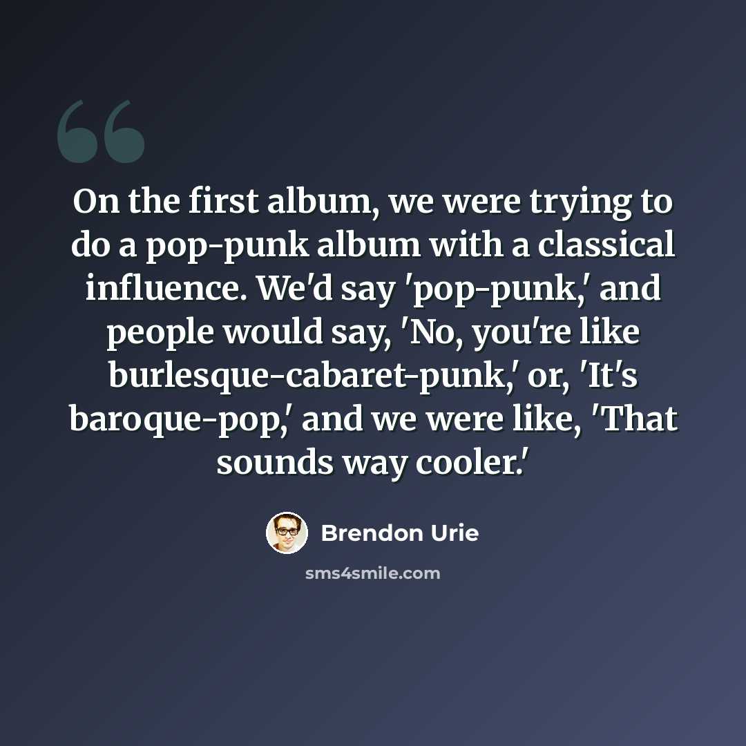 “On the first album, we were trying to do a pop-punk album with a classical influence. We'd say 'pop-punk,' and people would say, 'No, you're like burlesque-cabaret-punk,' or, 'It's baroque-pop,' and we were like, 'That sounds way cooler.'” quote by Brendon Urie