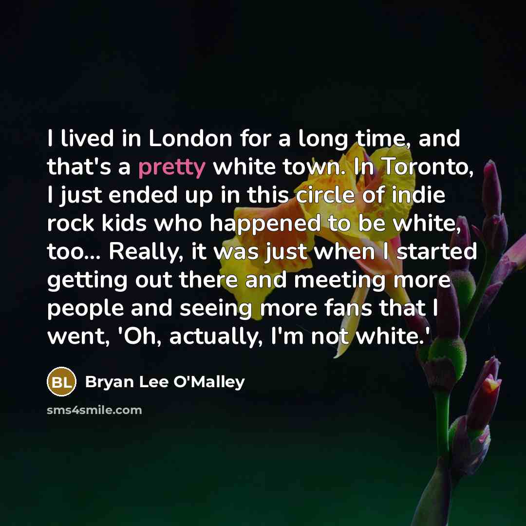“I lived in London for a long time, and that's a pretty white town. In Toronto, I just ended up in this circle of indie rock kids who happened to be white, too... Really, it was just when I started getting out there and meeting more people and seeing more fans that I went, 'Oh, actually, I'm not…” quote by Bryan Lee O'Malley