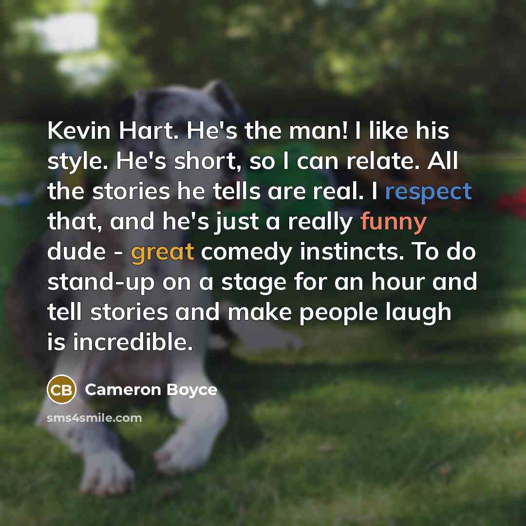 “Kevin Hart. He's the man! I like his style. He's short, so I can relate. All the stories he tells are real. I respect that, and he's just a really funny dude - great comedy instincts. To do stand-up on a stage for an hour and tell stories and make people laugh is incredible.” quote by Cameron Boyce