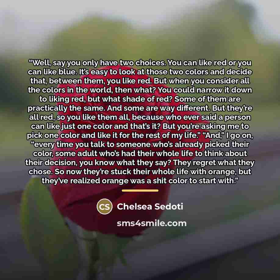 “Well, say you only have two choices. You can like red or you can like blue. It’s easy to look at those two colors and decide that, between them, you like red. But when you consider all the colors in the world, then what? You could narrow it down to liking red, but what shade of red? Some of them…” quote by Chelsea Sedoti
