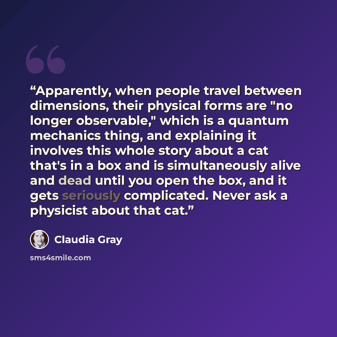 “Apparently, when people travel between dimensions, their physical forms are "no longer observable," which is a quantum mechanics thing, and explaining it involves this whole story about a cat that's in a box and is simultaneously alive and dead until you open the box, and it gets seriously…” quote by Claudia Gray