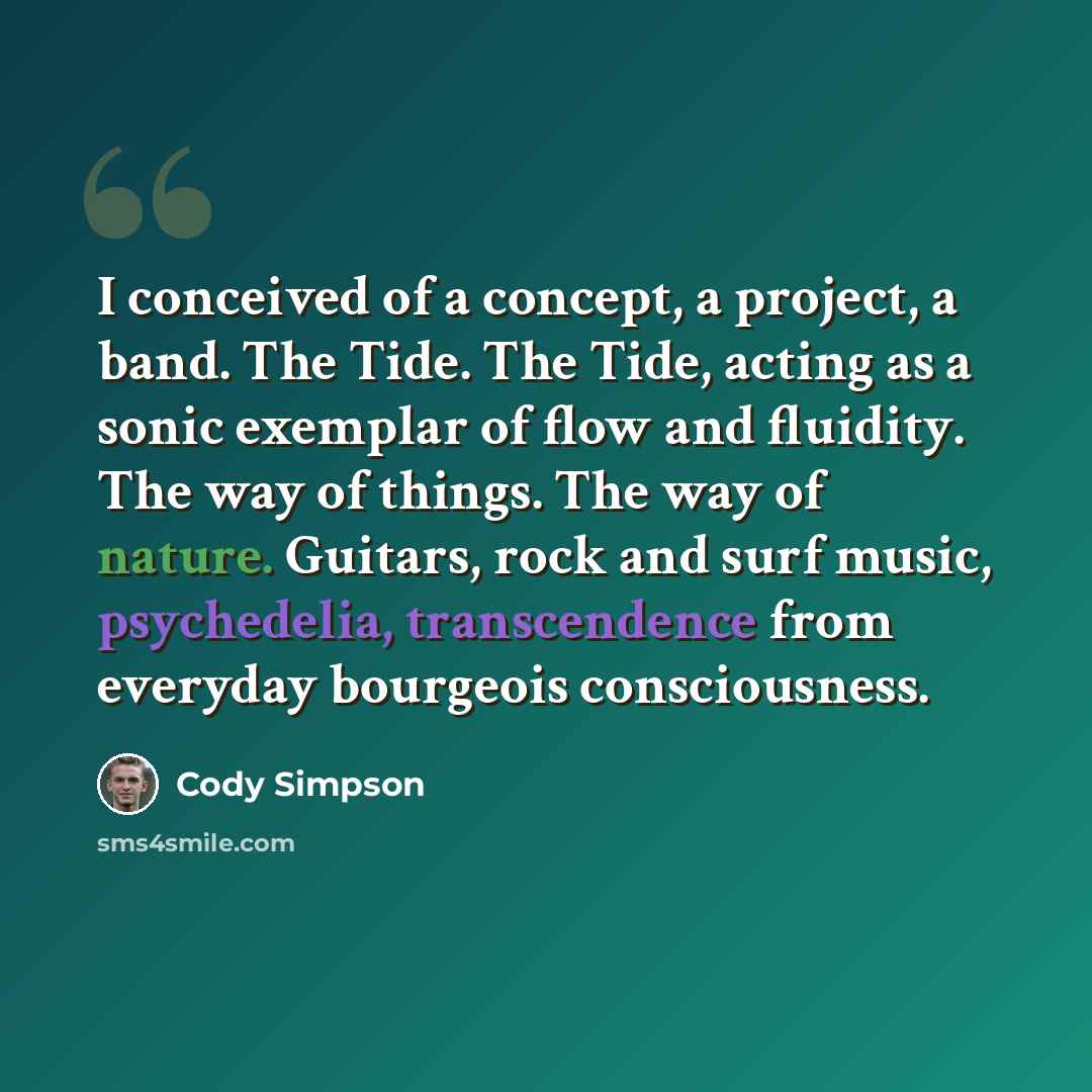 “I conceived of a concept, a project, a band. The Tide. The Tide, acting as a sonic exemplar of flow and fluidity. The way of things. The way of nature. Guitars, rock and surf music, psychedelia, transcendence from everyday bourgeois consciousness.” quote by Cody Simpson