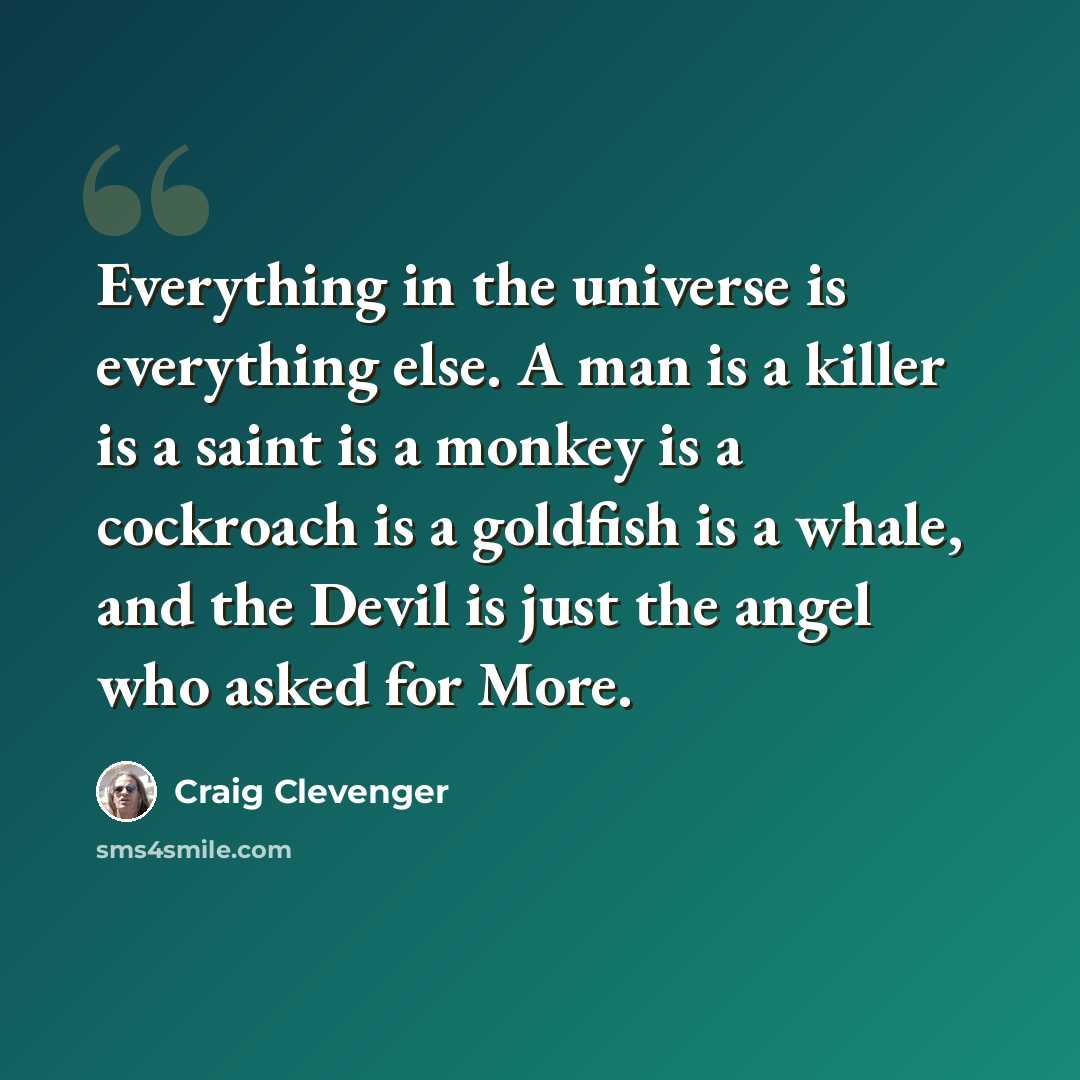 “Everything in the universe is everything else. A man is a killer is a saint is a monkey is a cockroach is a goldfish is a whale, and the Devil is just the angel who asked for More.” quote by Craig Clevenger